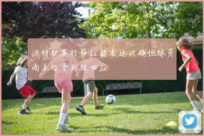 沙特联赛对萨拉赫表达兴趣但球员尚未给予积极回应