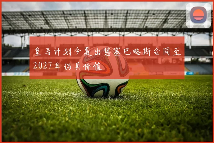 皇马计划今夏出售塞巴略斯合同至2027年仍具价值