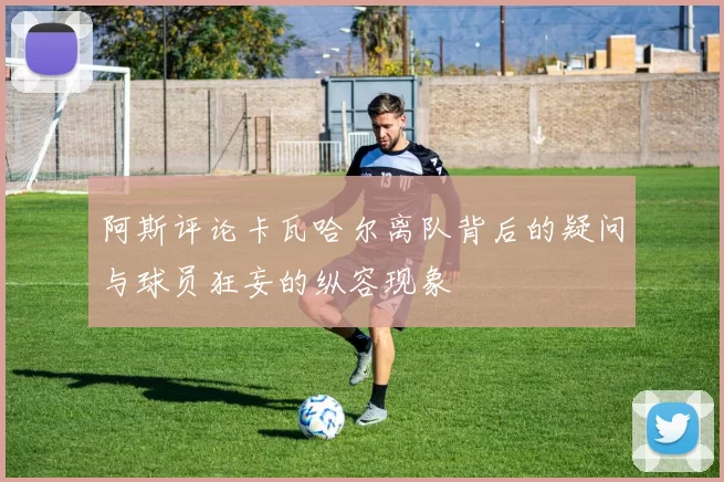 阿斯评论卡瓦哈尔离队背后的疑问与球员狂妄的纵容现象
