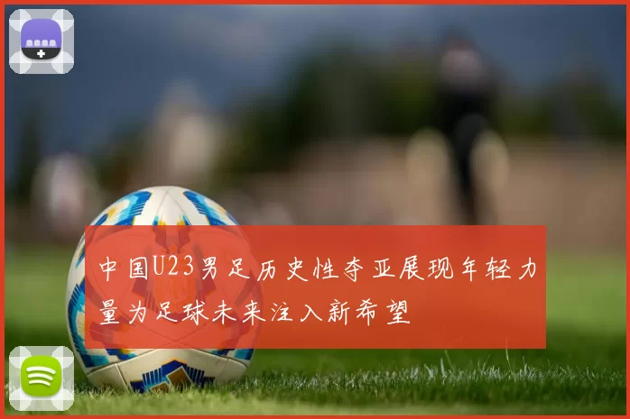 中国U23男足历史性夺亚展现年轻力量为足球未来注入新希望
