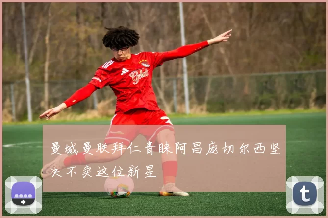 曼城曼联拜仁青睐阿昌庞切尔西坚决不卖这位新星
