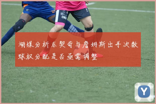 湖媒分析东契奇与詹姆斯出手次数球权分配是否亟需调整