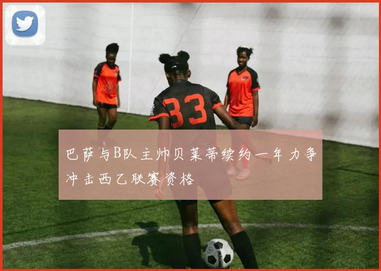 巴萨与B队主帅贝莱蒂续约一年力争冲击西乙联赛资格