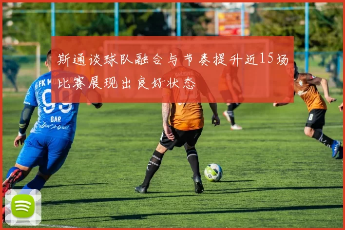 斯通谈球队融合与节奏提升近15场比赛展现出良好状态