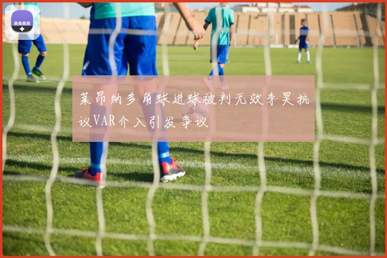 莱昂纳多角球进球被判无效李昊抗议VAR介入引发争议