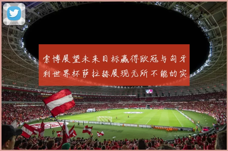 索博展望未来目标赢得欧冠与匈牙利世界杯萨拉赫展现无所不能的实力