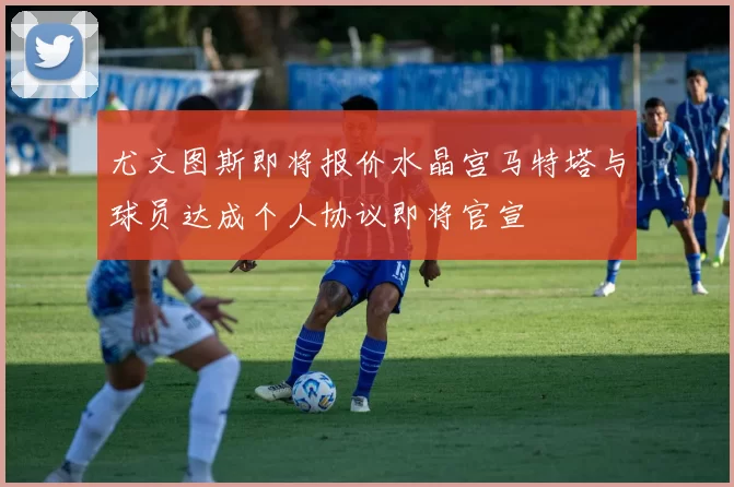 尤文图斯即将报价水晶宫马特塔与球员达成个人协议即将官宣