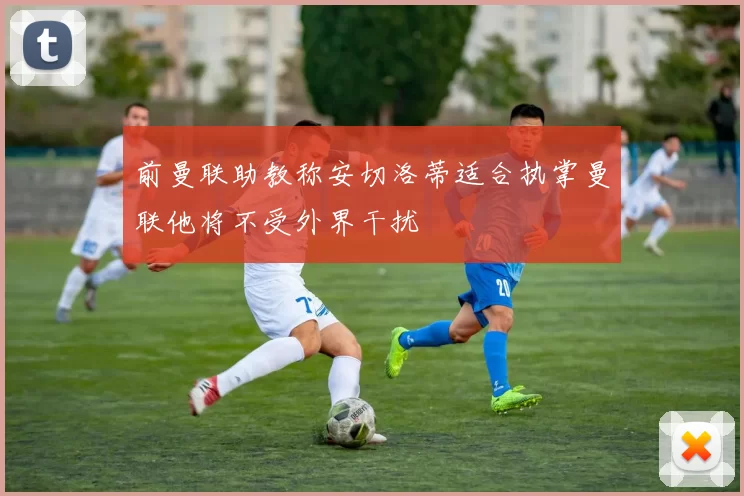 前曼联助教称安切洛蒂适合执掌曼联他将不受外界干扰