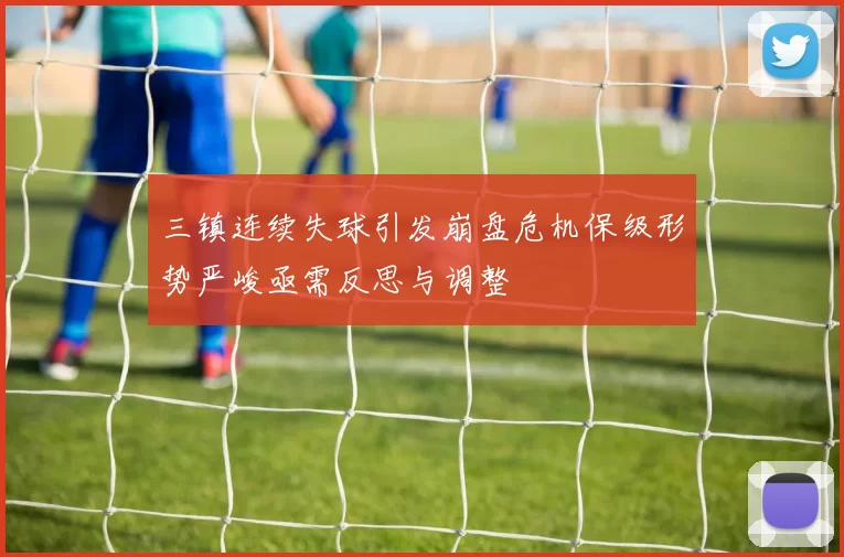 三镇连续失球引发崩盘危机保级形势严峻亟需反思与调整