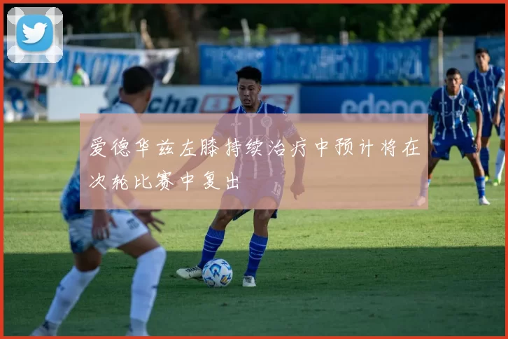 爱德华兹左膝持续治疗中预计将在次轮比赛中复出