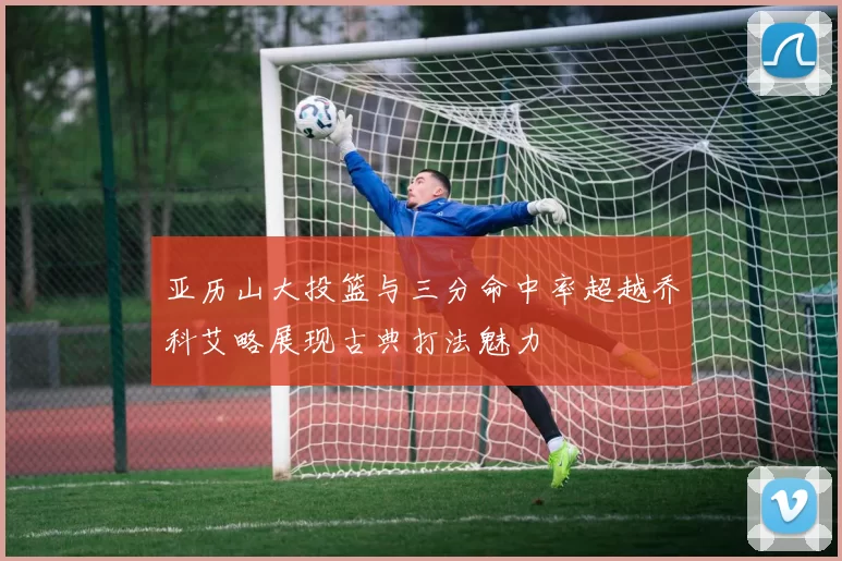 亚历山大投篮与三分命中率超越乔科艾略展现古典打法魅力