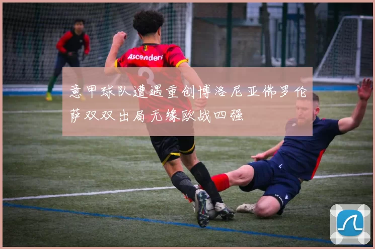 意甲球队遭遇重创博洛尼亚佛罗伦萨双双出局无缘欧战四强